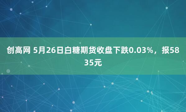 创高网 5月26日白糖期货收盘下跌0.03%，报5835元