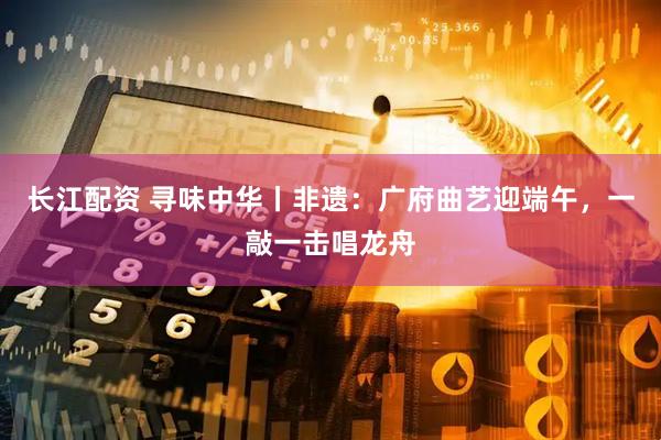 长江配资 寻味中华丨非遗：广府曲艺迎端午，一敲一击唱龙舟