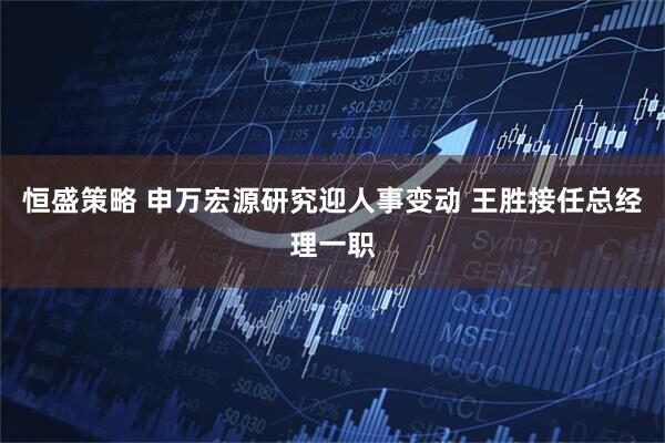 恒盛策略 申万宏源研究迎人事变动 王胜接任总经理一职