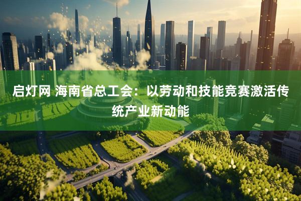 启灯网 海南省总工会：以劳动和技能竞赛激活传统产业新动能