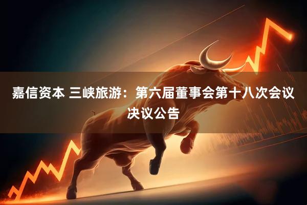 嘉信资本 三峡旅游：第六届董事会第十八次会议决议公告