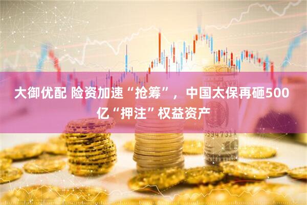 大御优配 险资加速“抢筹”，中国太保再砸500 亿“押注”权益资产