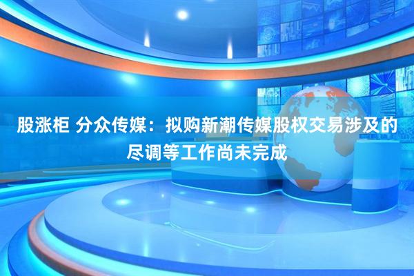股涨柜 分众传媒：拟购新潮传媒股权交易涉及的尽调等工作尚未完成