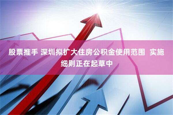股票推手 深圳拟扩大住房公积金使用范围  实施细则正在起草中