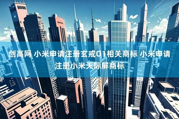 创高网 小米申请注册玄戒O1相关商标 小米申请注册小米天际屏商标