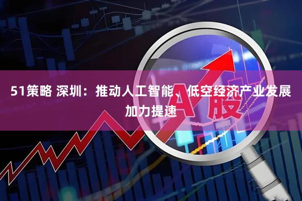 51策略 深圳：推动人工智能、低空经济产业发展加力提速
