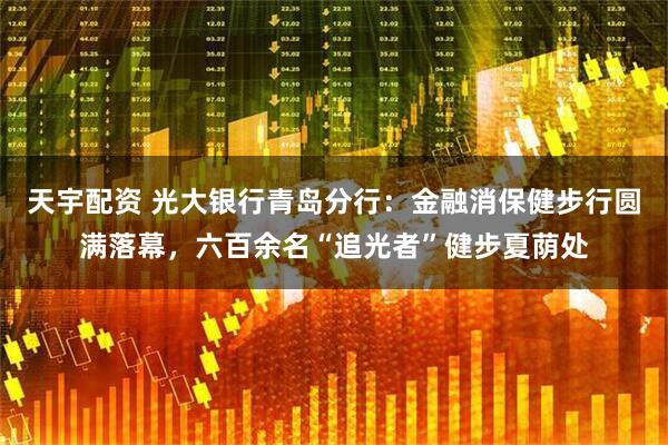天宇配资 光大银行青岛分行：金融消保健步行圆满落幕，六百余名“追光者”健步夏荫处