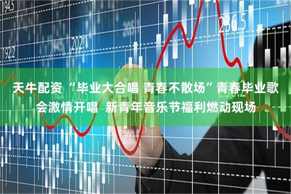 天牛配资 “毕业大合唱 青春不散场”青春毕业歌会激情开唱  新青年音乐节福利燃动现场