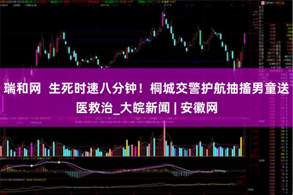 瑞和网  生死时速八分钟！桐城交警护航抽搐男童送医救治_大皖新闻 | 安徽网