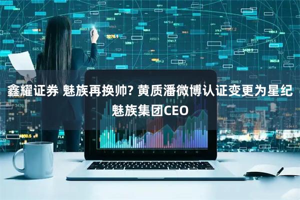 鑫耀证券 魅族再换帅? 黄质潘微博认证变更为星纪魅族集团CEO