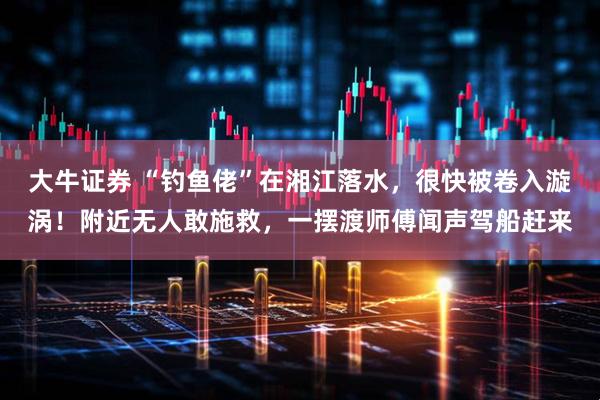 大牛证券 “钓鱼佬”在湘江落水，很快被卷入漩涡！附近无人敢施救，一摆渡师傅闻声驾船赶来