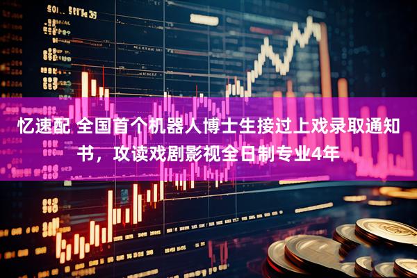 忆速配 全国首个机器人博士生接过上戏录取通知书，攻读戏剧影视全日制专业4年