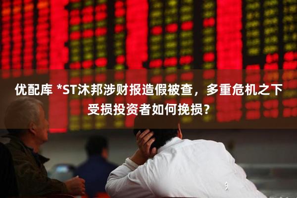 优配库 *ST沐邦涉财报造假被查，多重危机之下受损投资者如何挽损？