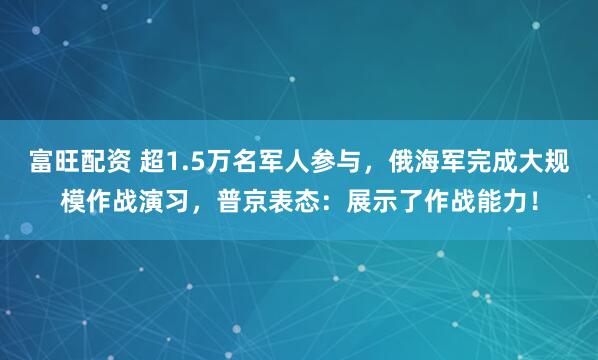 富旺配资 超1.5万名军人参与，俄海军完成大规模作战演习，普京表态：展示了作战能力！