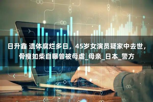 日升鑫 遗体腐烂多日，45岁女演员疑家中去世，骨瘦如柴自曝曾被母虐_母亲_日本_警方