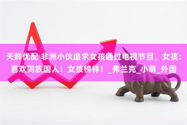 天鲜优配 非洲小伙追求女孩通过电视节目，女孩：喜欢同族国人！女孩榜样！_弗兰克_小萌_外国