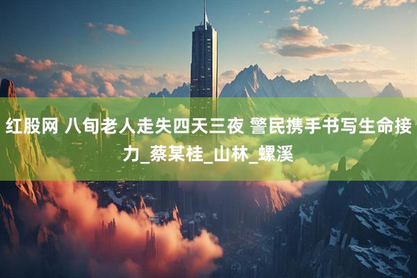 红股网 八旬老人走失四天三夜 警民携手书写生命接力_蔡某桂_山林_螺溪