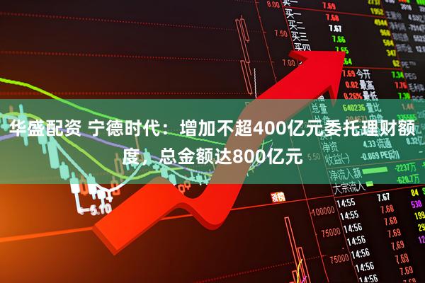 华盛配资 宁德时代：增加不超400亿元委托理财额度，总金额达800亿元