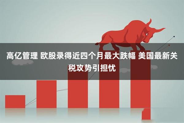 高亿管理 欧股录得近四个月最大跌幅 美国最新关税攻势引担忧