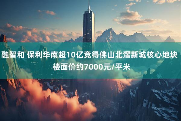 融智和 保利华南超10亿竞得佛山北滘新城核心地块  楼面价约7000元/平米