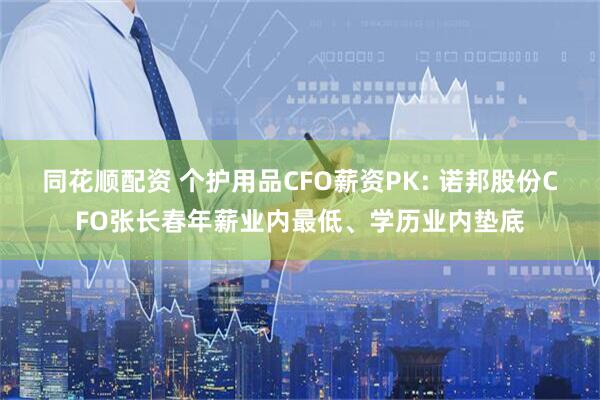 同花顺配资 个护用品CFO薪资PK: 诺邦股份CFO张长春年薪业内最低、学历业内垫底