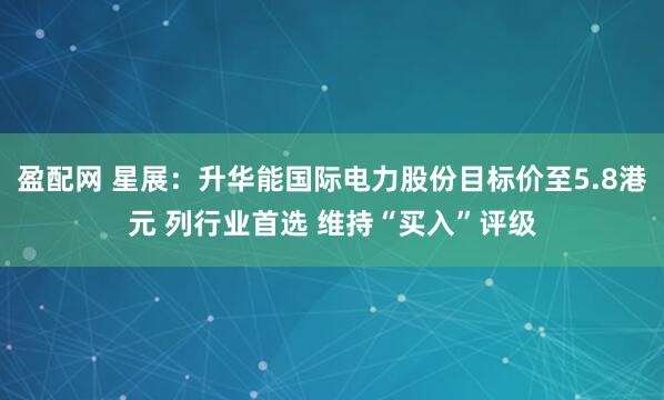 盈配网 星展：升华能国际电力股份目标价至5.8港元 列行业首选 维持“买入”评级