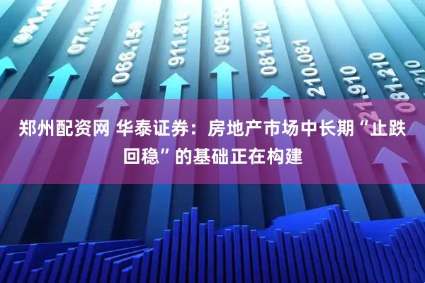 郑州配资网 华泰证券：房地产市场中长期“止跌回稳”的基础正在构建