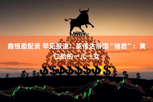 鑫恒盈配资 罕见报道！英伟达帝国“储君”：黄仁勋的一儿一女