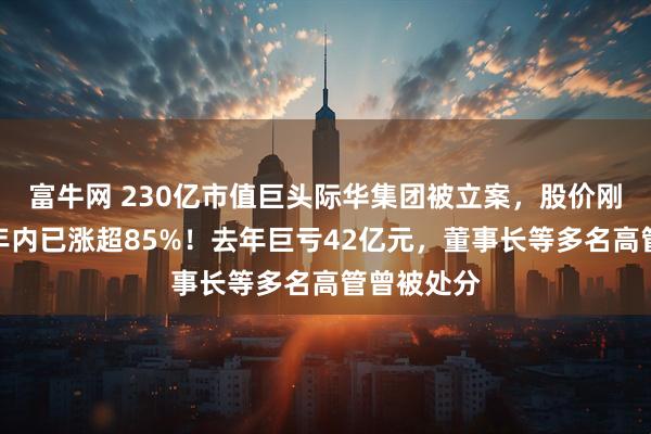 富牛网 230亿市值巨头际华集团被立案，股价刚两连板，年内已涨超85%！去年巨亏42亿元，董事长等多名高管曾被处分