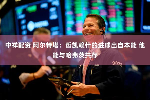 中祥配资 阿尔特塔：哲凯赖什的进球出自本能 他能与哈弗茨共存