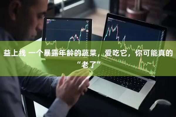 益上线 一个暴露年龄的蔬菜，爱吃它，你可能真的“老了”