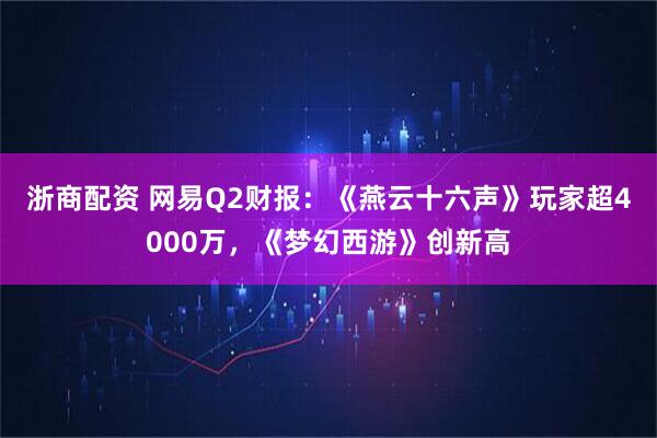 浙商配资 网易Q2财报：《燕云十六声》玩家超4000万，《梦幻西游》创新高