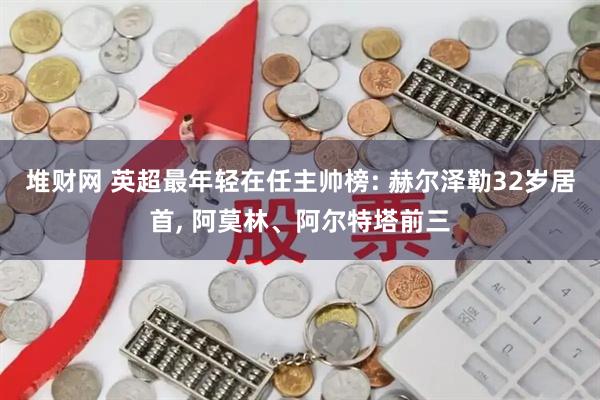 堆财网 英超最年轻在任主帅榜: 赫尔泽勒32岁居首, 阿莫林、阿尔特塔前三