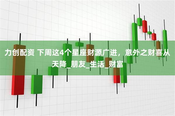 力创配资 下周这4个星座财源广进，意外之财喜从天降_朋友_生活_财富