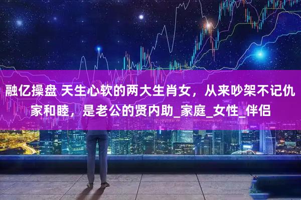融亿操盘 天生心软的两大生肖女，从来吵架不记仇家和睦，是老公的贤内助_家庭_女性_伴侣