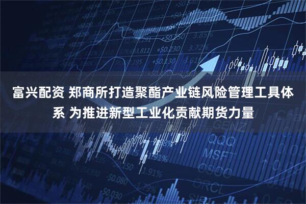 富兴配资 郑商所打造聚酯产业链风险管理工具体系 为推进新型工业化贡献期货力量