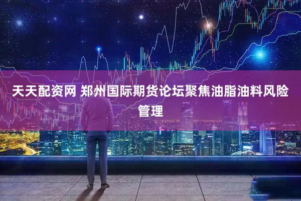 天天配资网 郑州国际期货论坛聚焦油脂油料风险管理