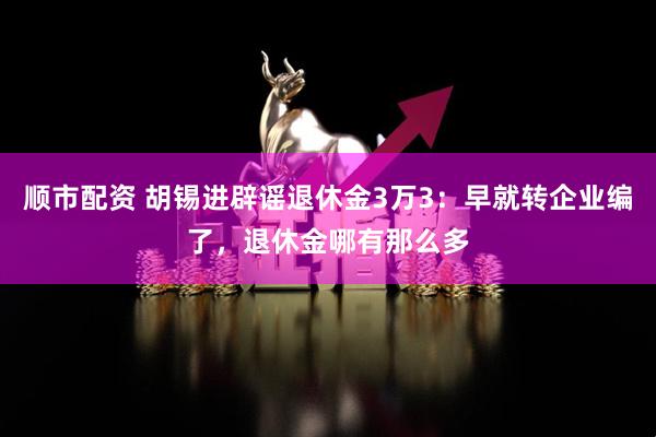 顺市配资 胡锡进辟谣退休金3万3：早就转企业编了，退休金哪有那么多