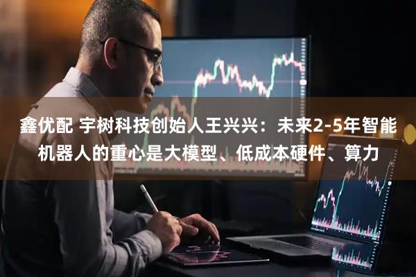 鑫优配 宇树科技创始人王兴兴：未来2-5年智能机器人的重心是大模型、低成本硬件、算力