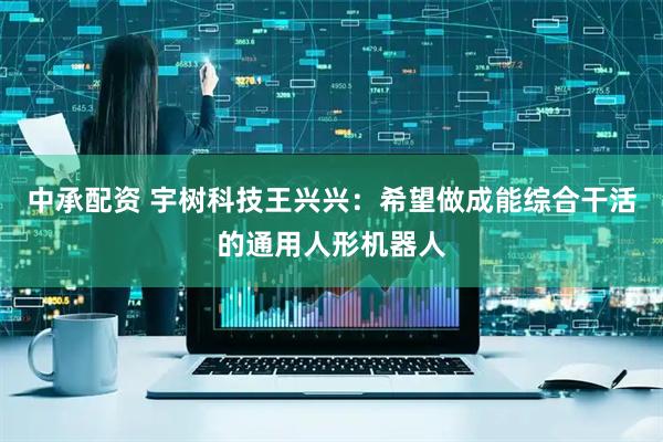 中承配资 宇树科技王兴兴：希望做成能综合干活的通用人形机器人