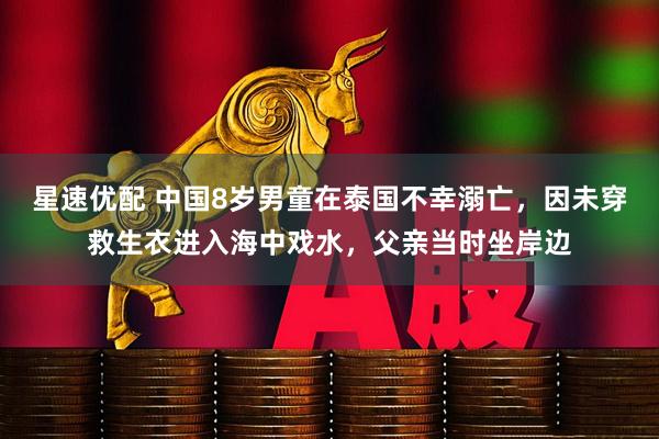 星速优配 中国8岁男童在泰国不幸溺亡，因未穿救生衣进入海中戏水，父亲当时坐岸边