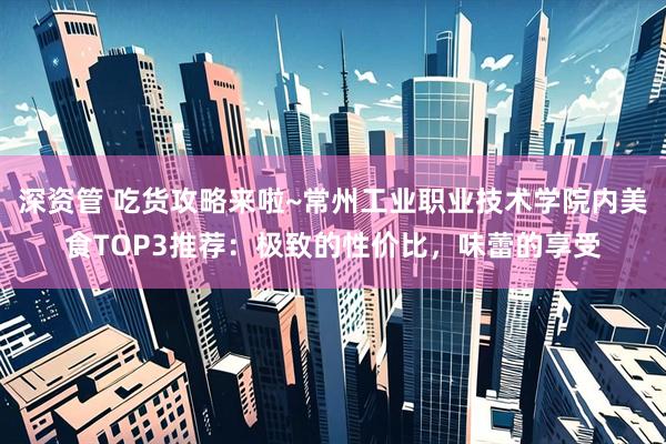 深资管 吃货攻略来啦~常州工业职业技术学院内美食TOP3推荐：极致的性价比，味蕾的享受