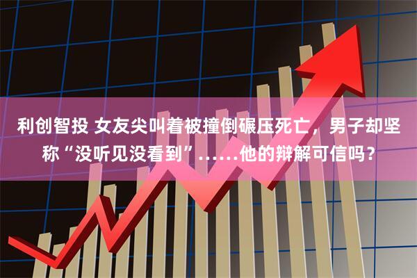 利创智投 女友尖叫着被撞倒碾压死亡，男子却坚称“没听见没看到”……他的辩解可信吗？