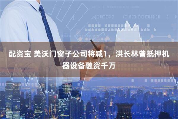 配资宝 美沃门窗子公司将减1，洪长林曾抵押机器设备融资千万