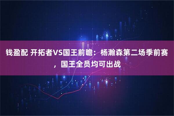钱盈配 开拓者VS国王前瞻：杨瀚森第二场季前赛，国王全员均可出战