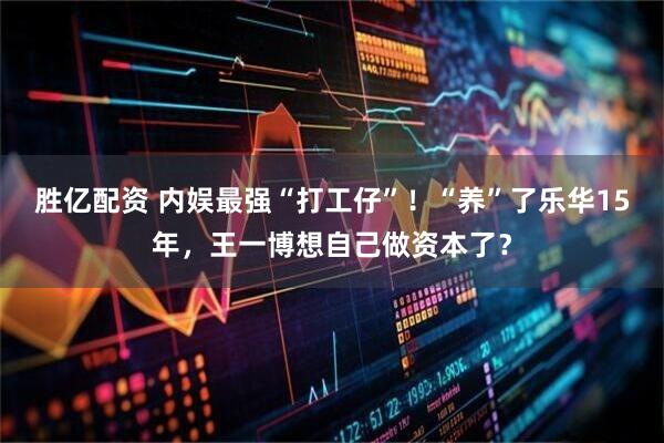 胜亿配资 内娱最强“打工仔”!“养”了乐华15年,王一博想自己做资本了?