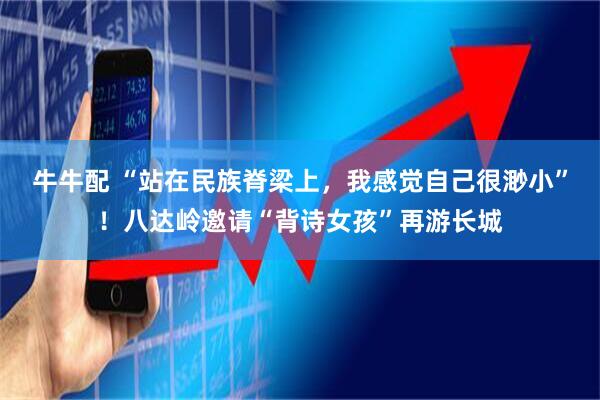 牛牛配 “站在民族脊梁上，我感觉自己很渺小”！八达岭邀请“背诗女孩”再游长城