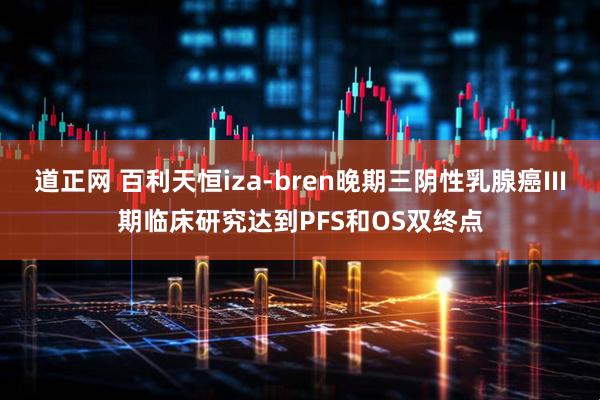 道正网 百利天恒iza-bren晚期三阴性乳腺癌III期临床研究达到PFS和OS双终点