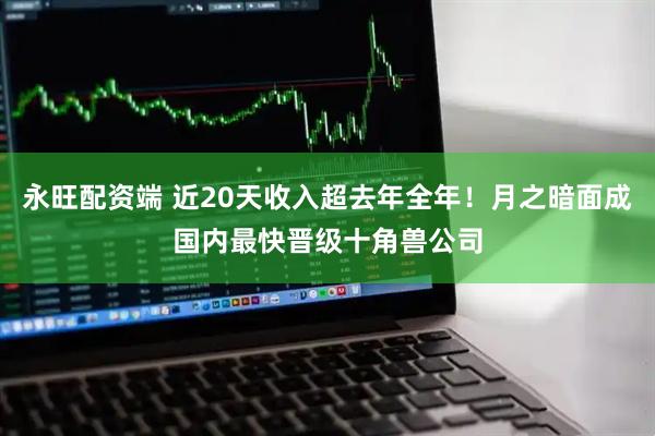 永旺配资端 近20天收入超去年全年！月之暗面成国内最快晋级十角兽公司
